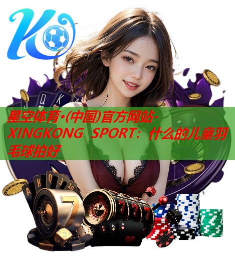 星空体育·(中国)官方网站-XINGKONG SPORT：什么的儿童羽毛球拍好