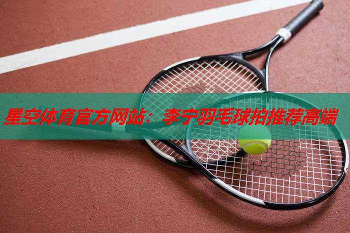 星空体育官方网站：李宁羽毛球拍推荐高端