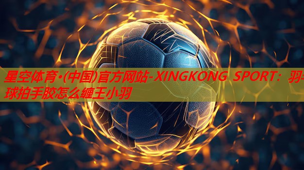 星空体育·(中国)官方网站-XINGKONG SPORT：羽毛球拍手胶怎么缠王小羽