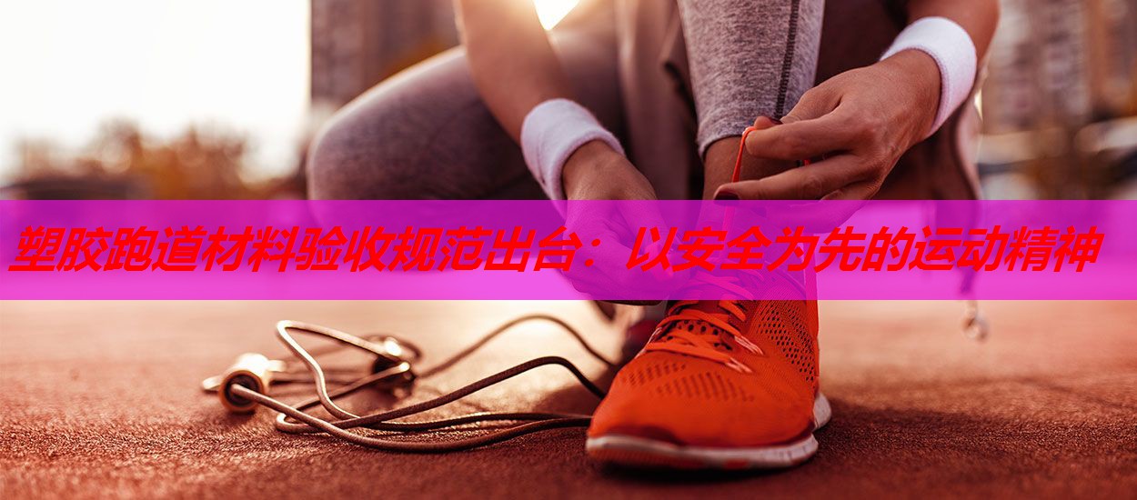 塑胶跑道材料验收规范出台：以安全为先的运动精神