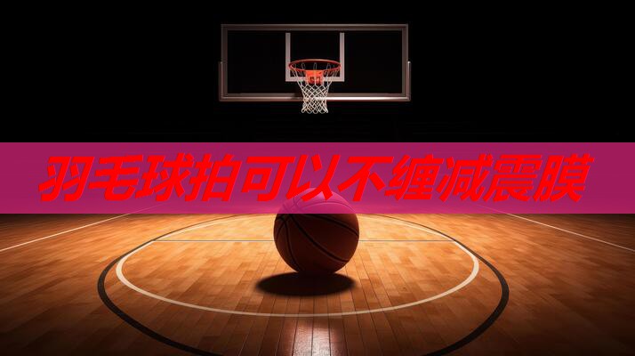 羽毛球拍可以不缠减震膜 羽毛球拍可以不缠减震膜